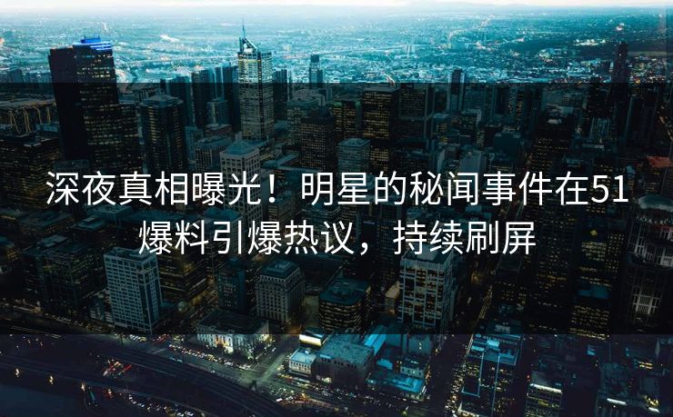 深夜真相曝光！明星的秘闻事件在51爆料引爆热议，持续刷屏