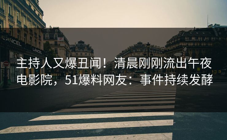 主持人又爆丑闻！清晨刚刚流出午夜电影院，51爆料网友：事件持续发酵