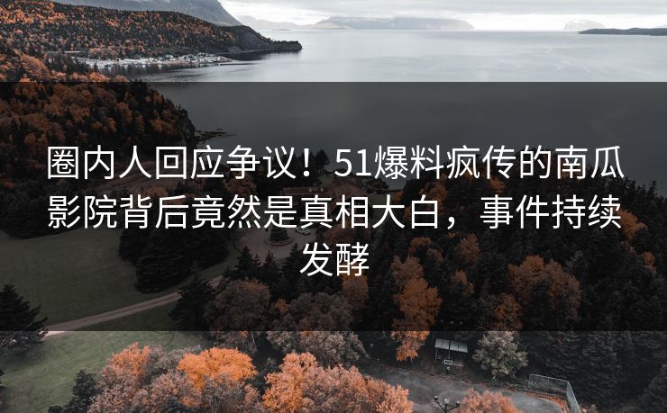 圈内人回应争议！51爆料疯传的南瓜影院背后竟然是真相大白，事件持续发酵