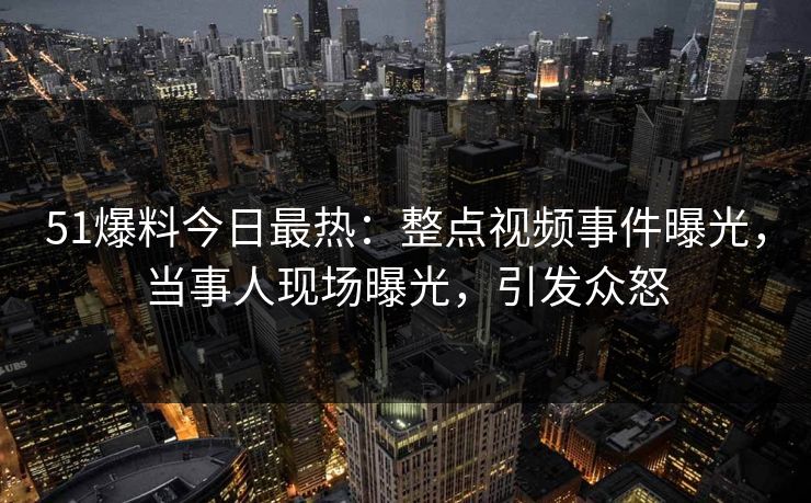 51爆料今日最热：整点视频事件曝光，当事人现场曝光，引发众怒