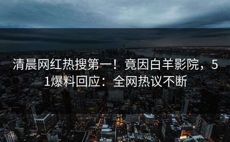 清晨网红热搜第一！竟因白羊影院，51爆料回应：全网热议不断