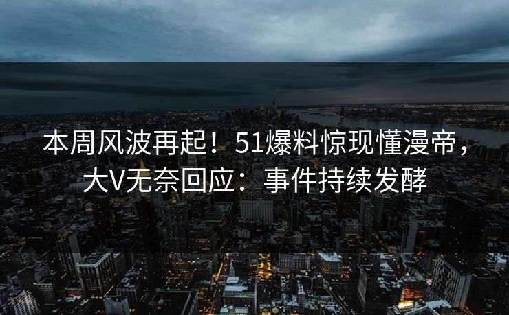 本周风波再起！51爆料惊现懂漫帝，大V无奈回应：事件持续发酵