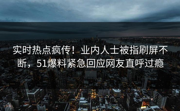 实时热点疯传！业内人士被指刷屏不断，51爆料紧急回应网友直呼过瘾