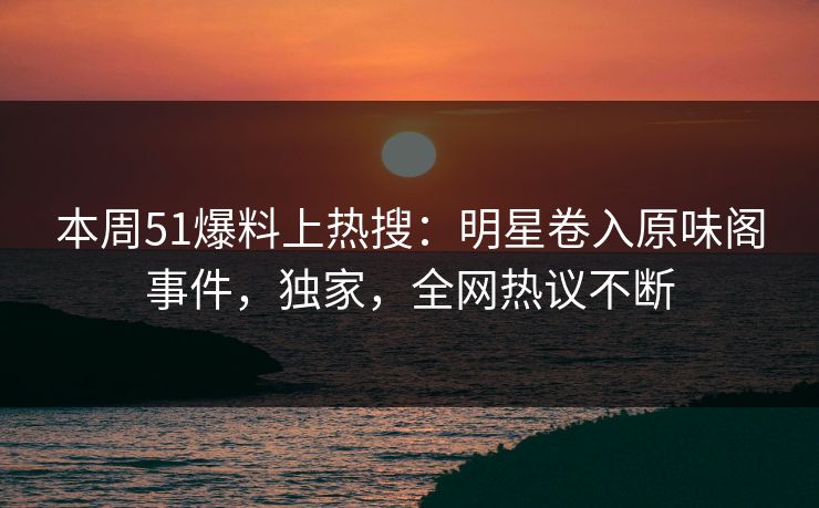 本周51爆料上热搜：明星卷入原味阁事件，独家，全网热议不断