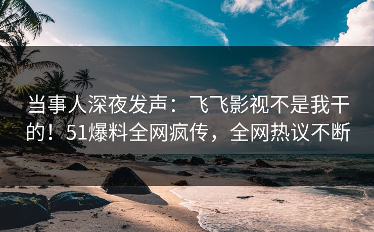 当事人深夜发声：飞飞影视不是我干的！51爆料全网疯传，全网热议不断