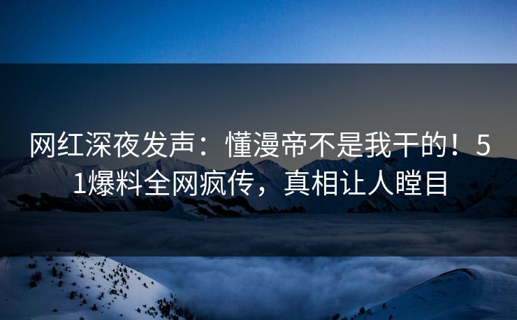 网红深夜发声：懂漫帝不是我干的！51爆料全网疯传，真相让人瞠目