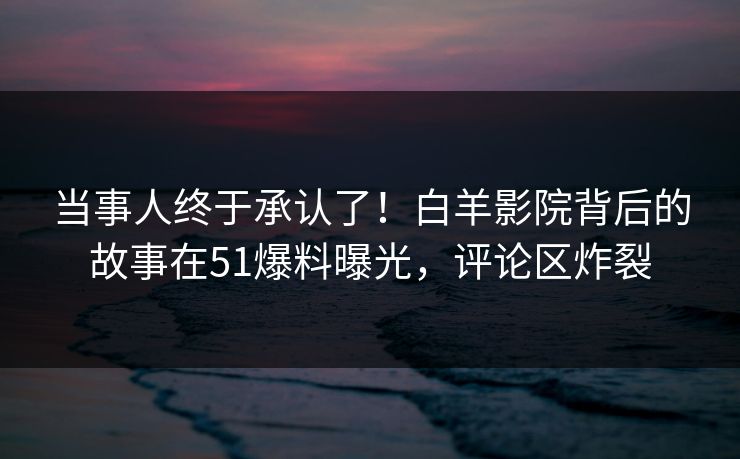 当事人终于承认了！白羊影院背后的故事在51爆料曝光，评论区炸裂
