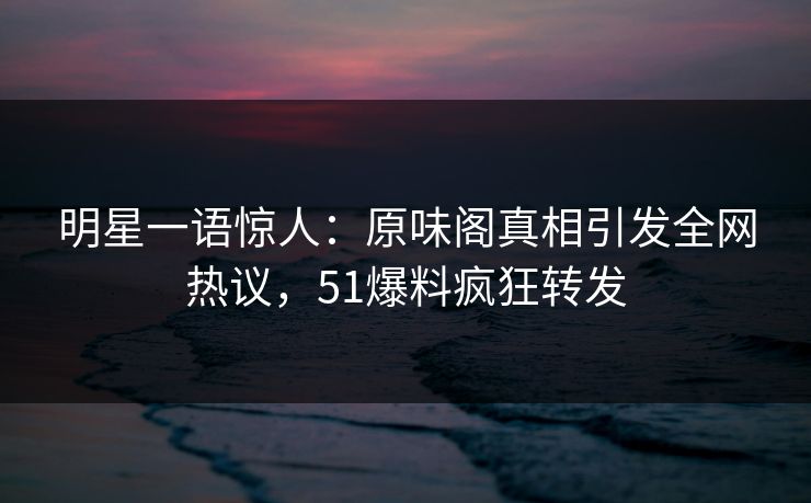 明星一语惊人：原味阁真相引发全网热议，51爆料疯狂转发