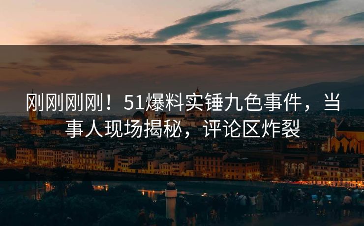 刚刚刚刚！51爆料实锤九色事件，当事人现场揭秘，评论区炸裂
