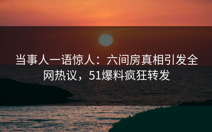 当事人一语惊人：六间房真相引发全网热议，51爆料疯狂转发