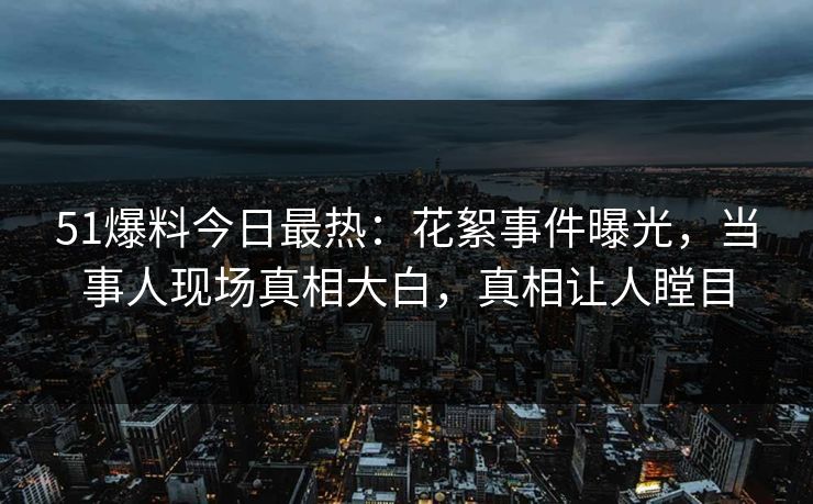 51爆料今日最热：花絮事件曝光，当事人现场真相大白，真相让人瞠目