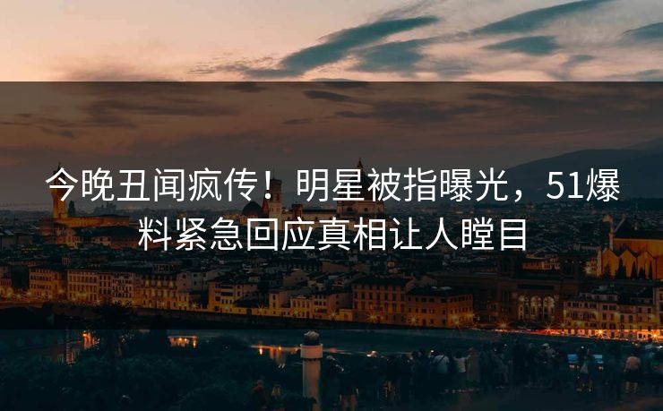 今晚丑闻疯传！明星被指曝光，51爆料紧急回应真相让人瞠目