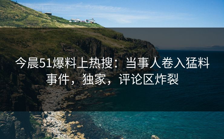 今晨51爆料上热搜：当事人卷入猛料事件，独家，评论区炸裂
