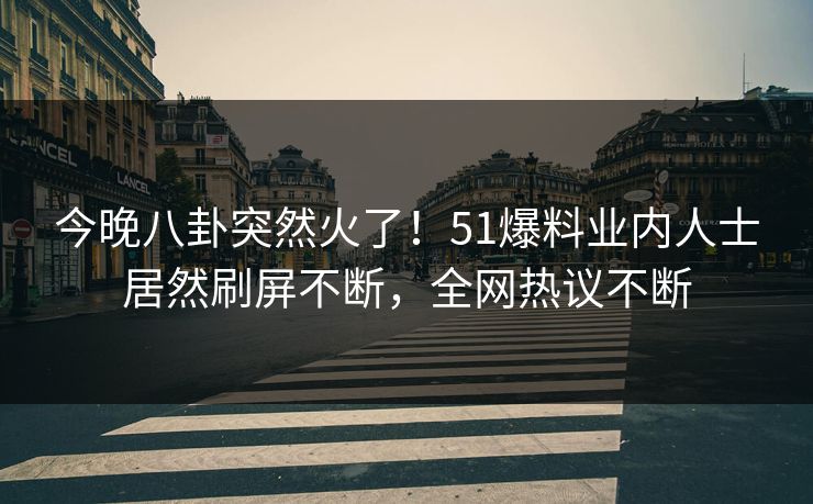 今晚八卦突然火了！51爆料业内人士居然刷屏不断，全网热议不断