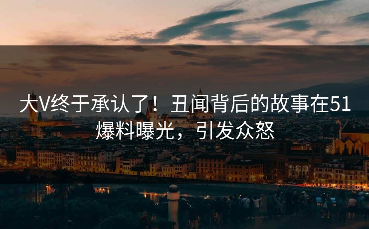 大V终于承认了！丑闻背后的故事在51爆料曝光，引发众怒