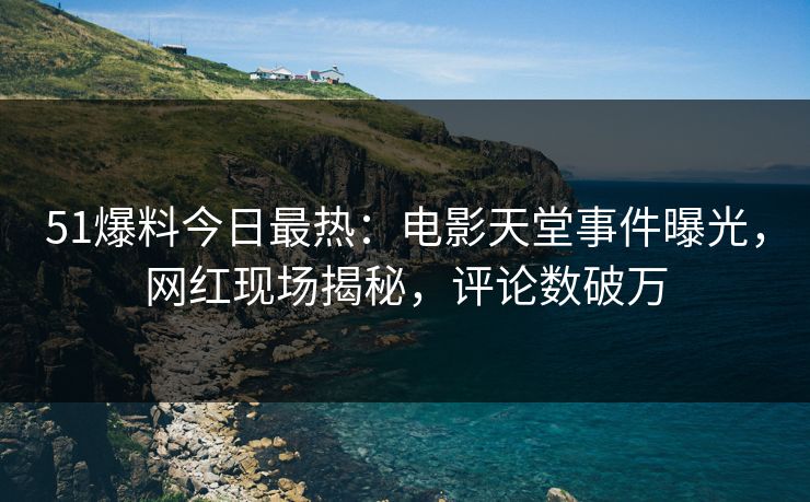51爆料今日最热：电影天堂事件曝光，网红现场揭秘，评论数破万
