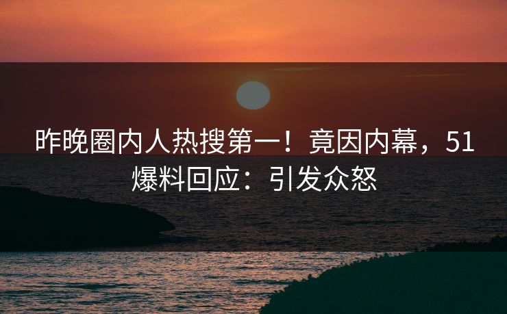 昨晚圈内人热搜第一！竟因内幕，51爆料回应：引发众怒