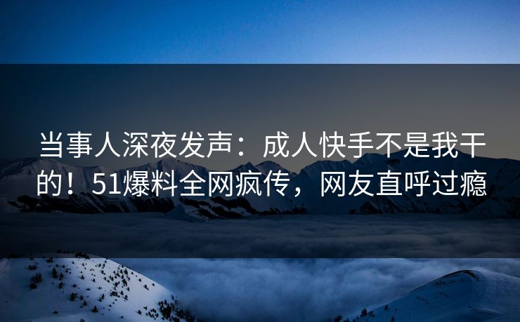 当事人深夜发声：成人快手不是我干的！51爆料全网疯传，网友直呼过瘾