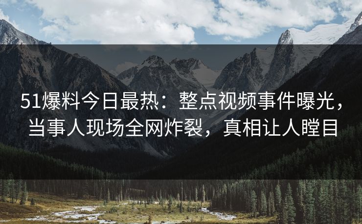 51爆料今日最热：整点视频事件曝光，当事人现场全网炸裂，真相让人瞠目