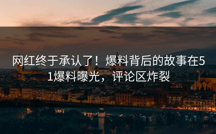网红终于承认了！爆料背后的故事在51爆料曝光，评论区炸裂