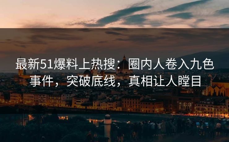 最新51爆料上热搜：圈内人卷入九色事件，突破底线，真相让人瞠目