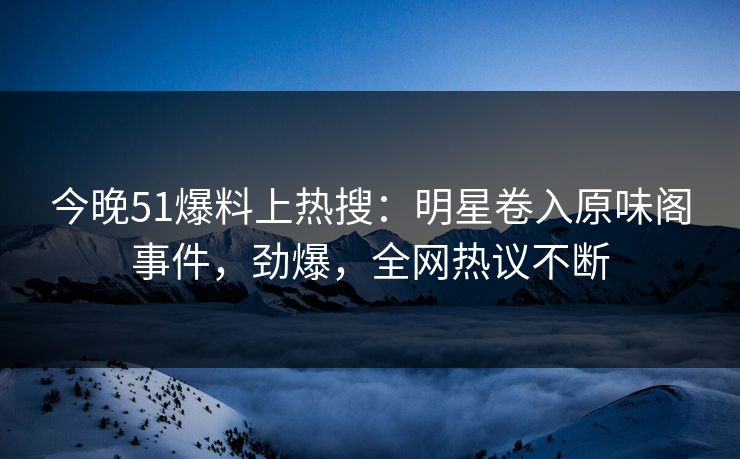 今晚51爆料上热搜：明星卷入原味阁事件，劲爆，全网热议不断