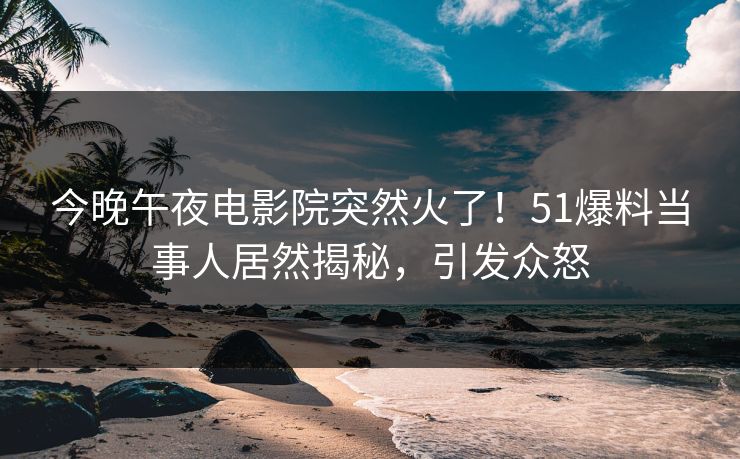 今晚午夜电影院突然火了！51爆料当事人居然揭秘，引发众怒
