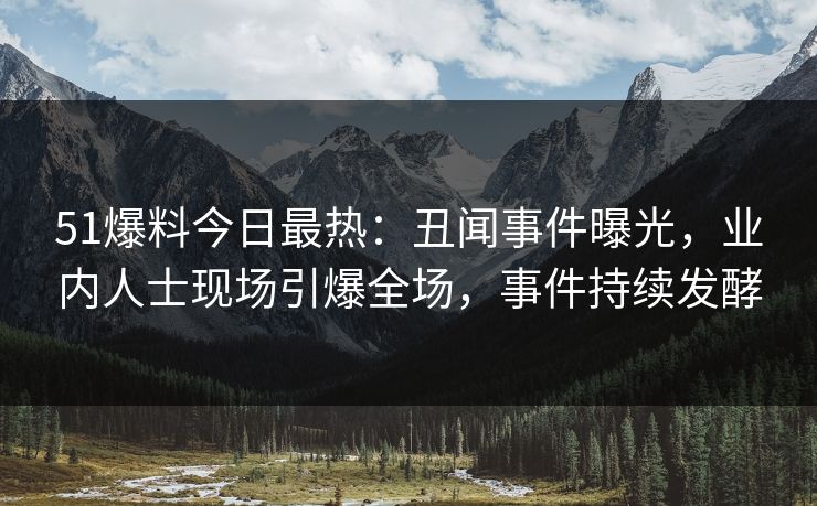 51爆料今日最热：丑闻事件曝光，业内人士现场引爆全场，事件持续发酵