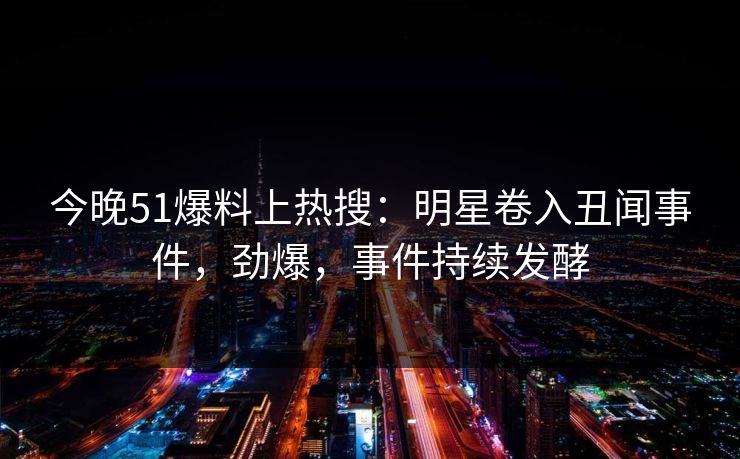 今晚51爆料上热搜：明星卷入丑闻事件，劲爆，事件持续发酵