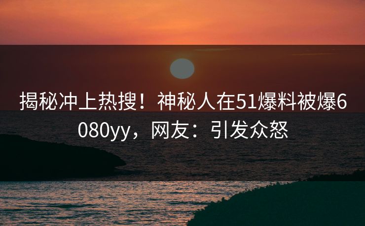 揭秘冲上热搜！神秘人在51爆料被爆6080yy，网友：引发众怒
