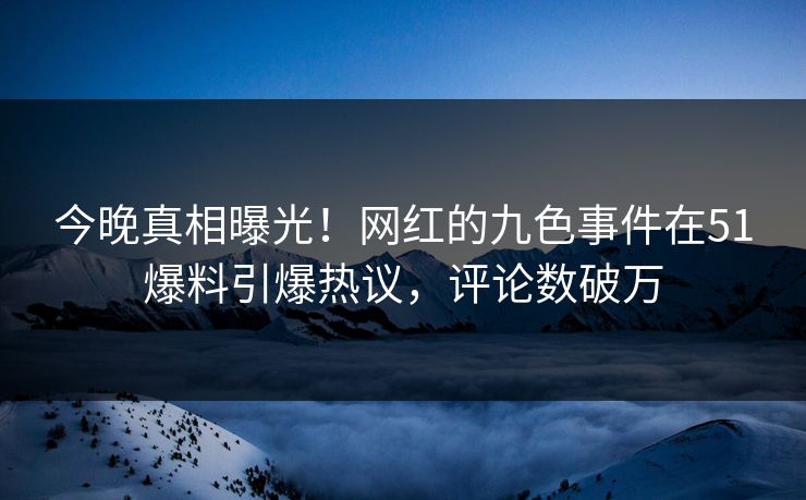 今晚真相曝光！网红的九色事件在51爆料引爆热议，评论数破万