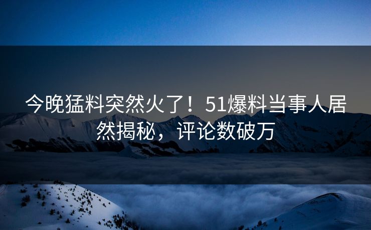 今晚猛料突然火了！51爆料当事人居然揭秘，评论数破万