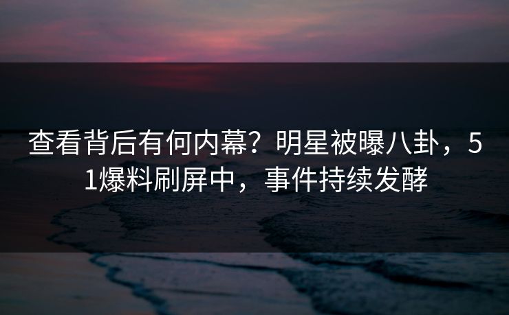 查看背后有何内幕？明星被曝八卦，51爆料刷屏中，事件持续发酵