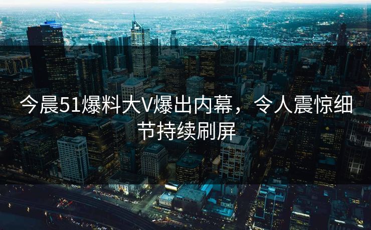 今晨51爆料大V爆出内幕，令人震惊细节持续刷屏