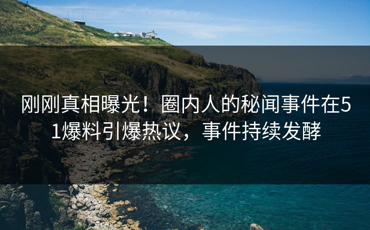 刚刚真相曝光！圈内人的秘闻事件在51爆料引爆热议，事件持续发酵