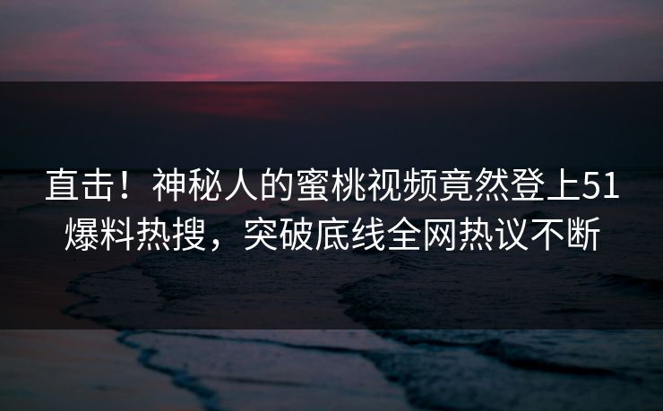 直击！神秘人的蜜桃视频竟然登上51爆料热搜，突破底线全网热议不断