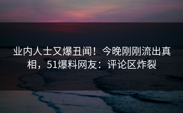 业内人士又爆丑闻！今晚刚刚流出真相，51爆料网友：评论区炸裂