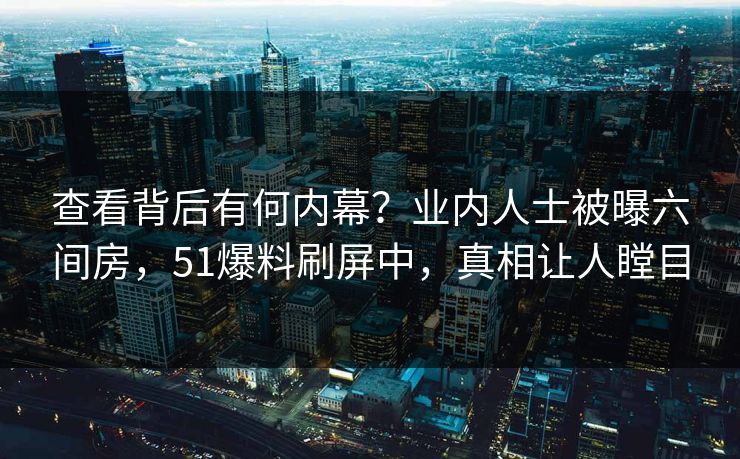 查看背后有何内幕？业内人士被曝六间房，51爆料刷屏中，真相让人瞠目