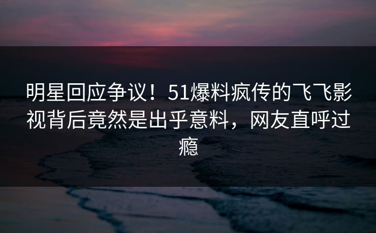 明星回应争议！51爆料疯传的飞飞影视背后竟然是出乎意料，网友直呼过瘾