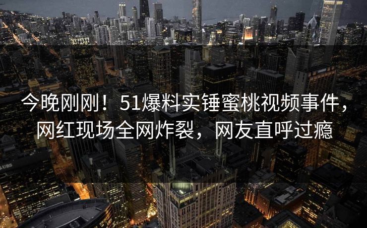 今晚刚刚！51爆料实锤蜜桃视频事件，网红现场全网炸裂，网友直呼过瘾