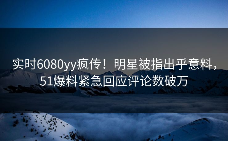实时6080yy疯传！明星被指出乎意料，51爆料紧急回应评论数破万