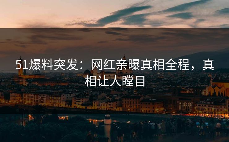 51爆料突发：网红亲曝真相全程，真相让人瞠目