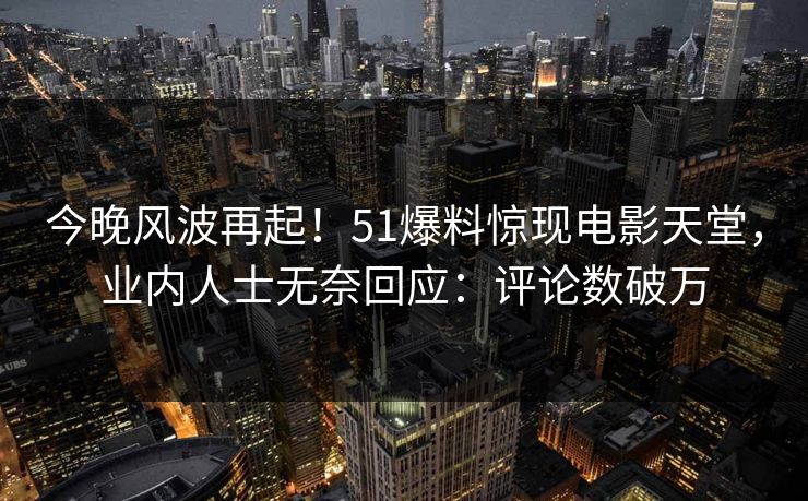 今晚风波再起！51爆料惊现电影天堂，业内人士无奈回应：评论数破万