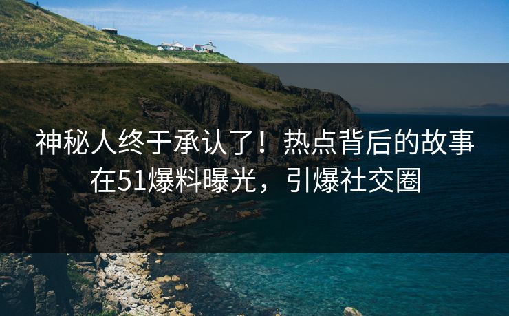神秘人终于承认了！热点背后的故事在51爆料曝光，引爆社交圈