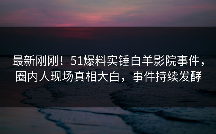 最新刚刚！51爆料实锤白羊影院事件，圈内人现场真相大白，事件持续发酵