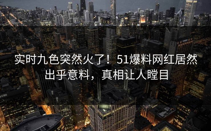 实时九色突然火了！51爆料网红居然出乎意料，真相让人瞠目