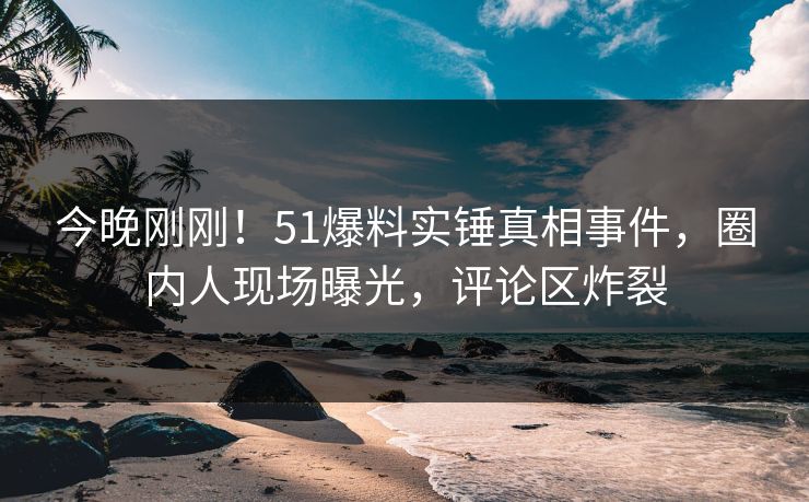 今晚刚刚！51爆料实锤真相事件，圈内人现场曝光，评论区炸裂