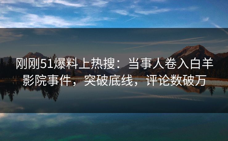 刚刚51爆料上热搜：当事人卷入白羊影院事件，突破底线，评论数破万
