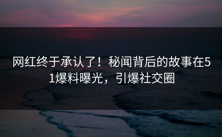 网红终于承认了！秘闻背后的故事在51爆料曝光，引爆社交圈
