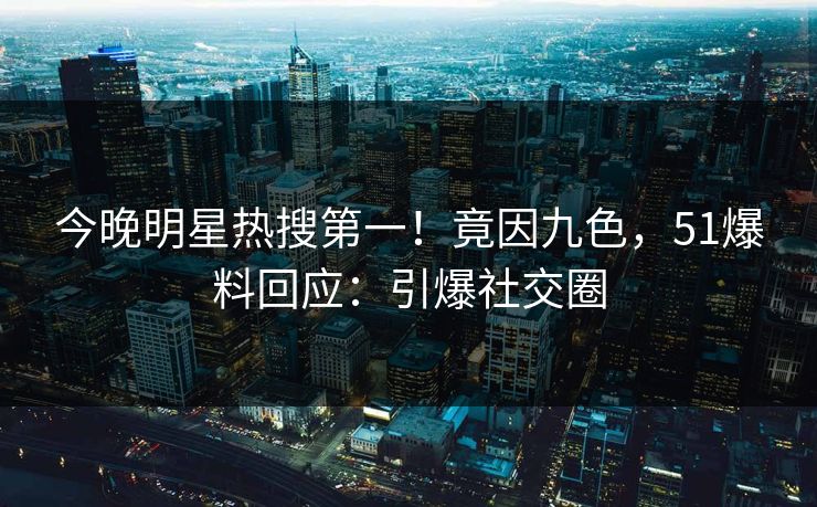 今晚明星热搜第一！竟因九色，51爆料回应：引爆社交圈